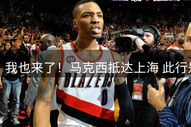 我也来了！马克西抵达上海 此行是宣传个人首款签名鞋Maxey v1